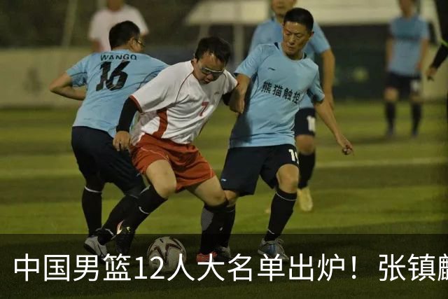 中国男篮12人大名单出炉！张镇麟落选，他输给了崔永熙