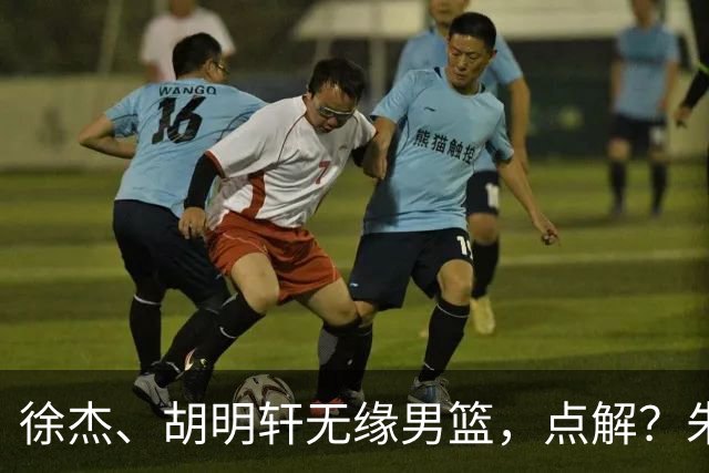 徐杰、胡明轩无缘男篮，点解？朱芳雨进行了解答！