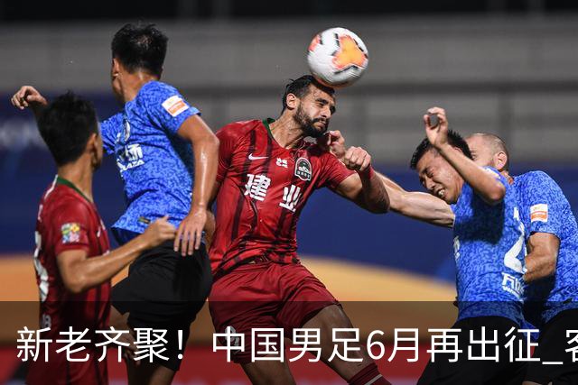 新老齐聚！中国男足6月再出征 客战新加坡主场对阵泰国