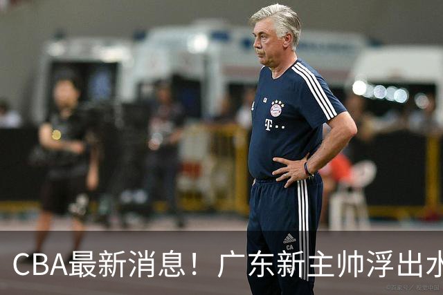 CBA最新消息！广东新主帅浮出水面，山西续约迪亚洛，广厦保留布朗续约权